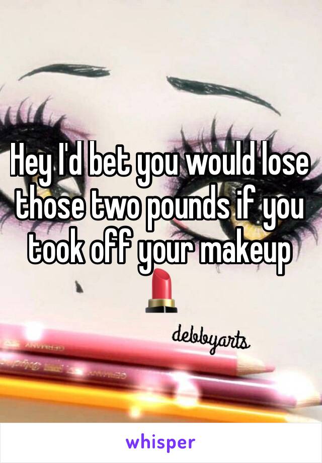 Hey I'd bet you would lose those two pounds if you took off your makeup 💄 