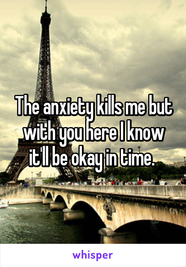 The anxiety kills me but with you here I know it'll be okay in time. 