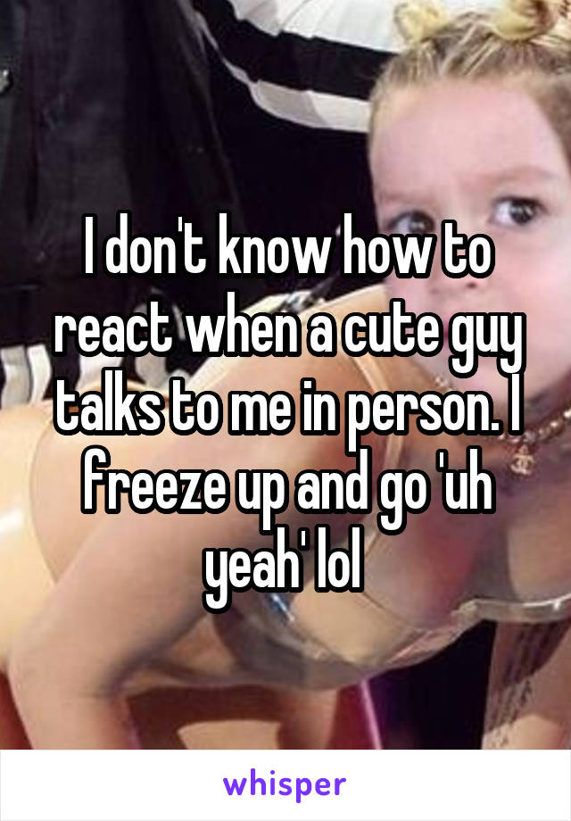 I don't know how to react when a cute guy talks to me in person. I freeze up and go 'uh yeah' lol 