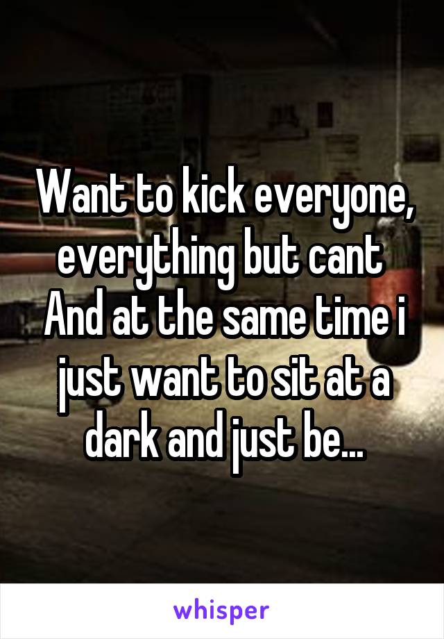 Want to kick everyone, everything but cant 
And at the same time i just want to sit at a dark and just be...