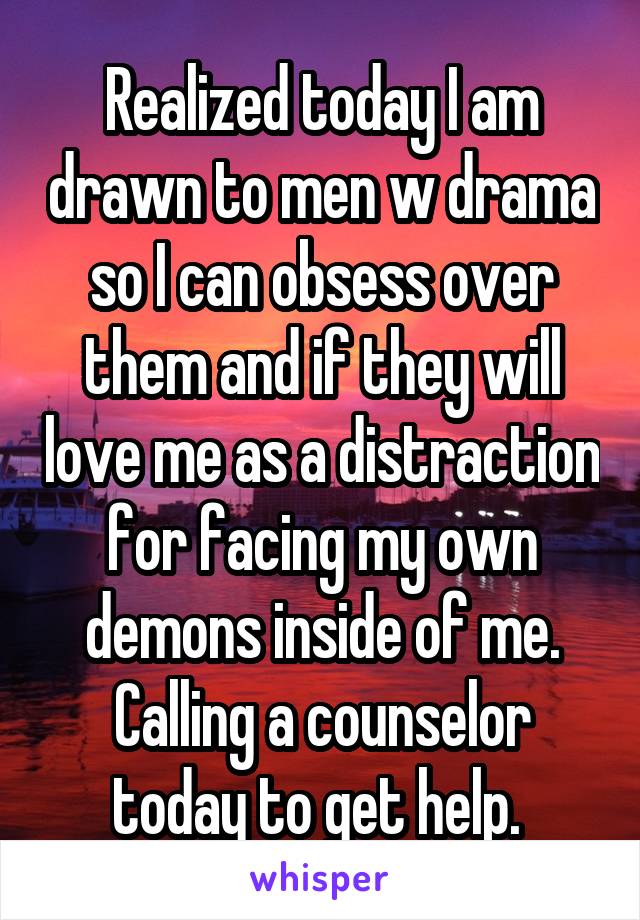 Realized today I am drawn to men w drama so I can obsess over them and if they will love me as a distraction for facing my own demons inside of me. Calling a counselor today to get help. 