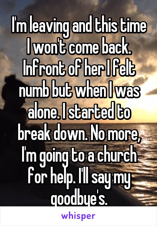 I'm leaving and this time I won't come back. Infront of her I felt numb but when I was alone. I started to break down. No more, I'm going to a church for help. I'll say my goodbye's.