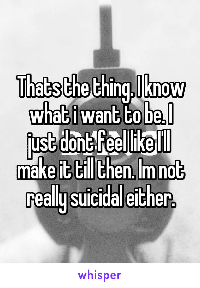 Thats the thing. I know what i want to be. I just dont feel like I'll  make it till then. Im not really suicidal either.