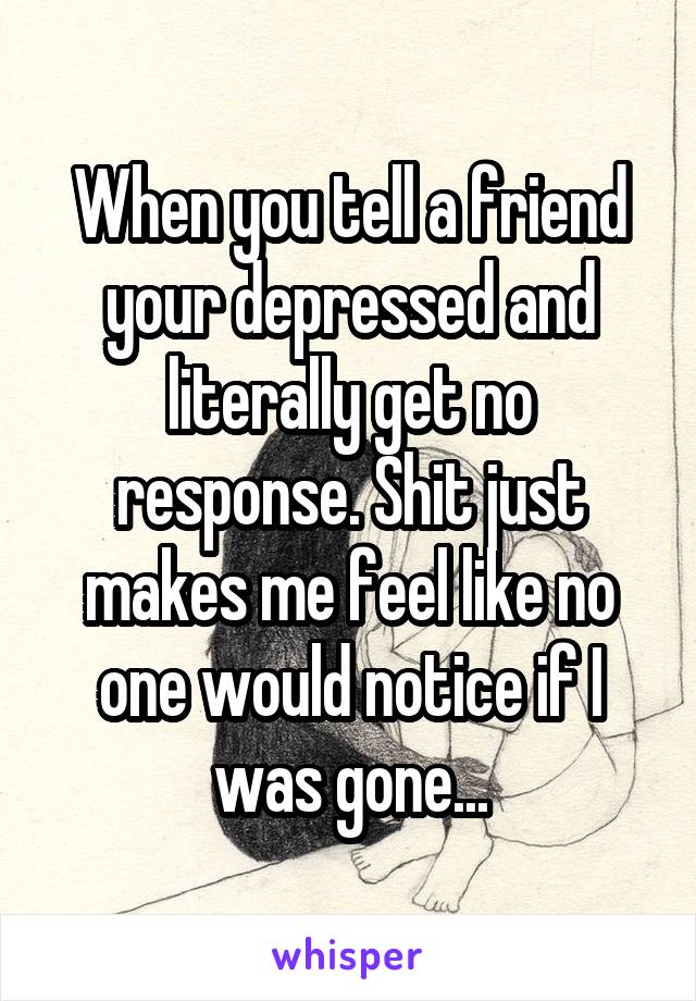 When you tell a friend your depressed and literally get no response. Shit just makes me feel like no one would notice if I was gone...