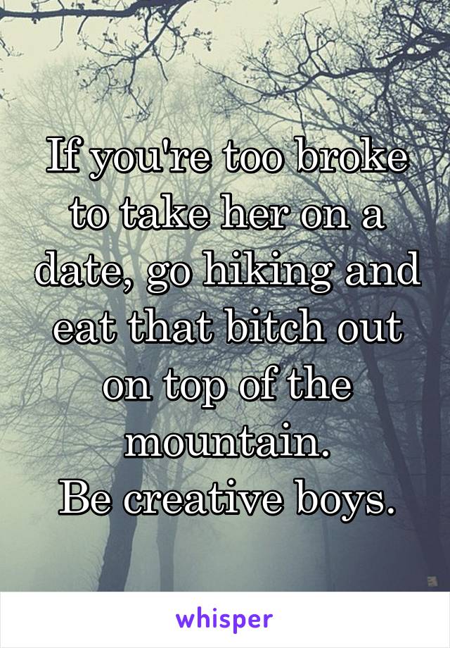 If you're too broke to take her on a date, go hiking and eat that bitch out on top of the mountain.
Be creative boys.