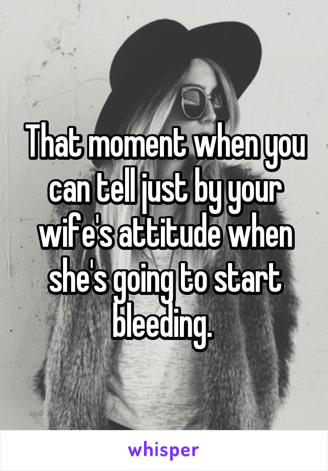 That moment when you can tell just by your wife's attitude when she's going to start bleeding. 