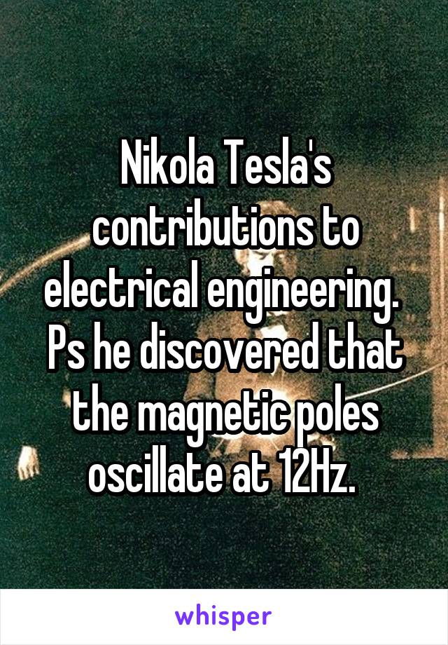 Nikola Tesla's contributions to electrical engineering.  Ps he discovered that the magnetic poles oscillate at 12Hz. 