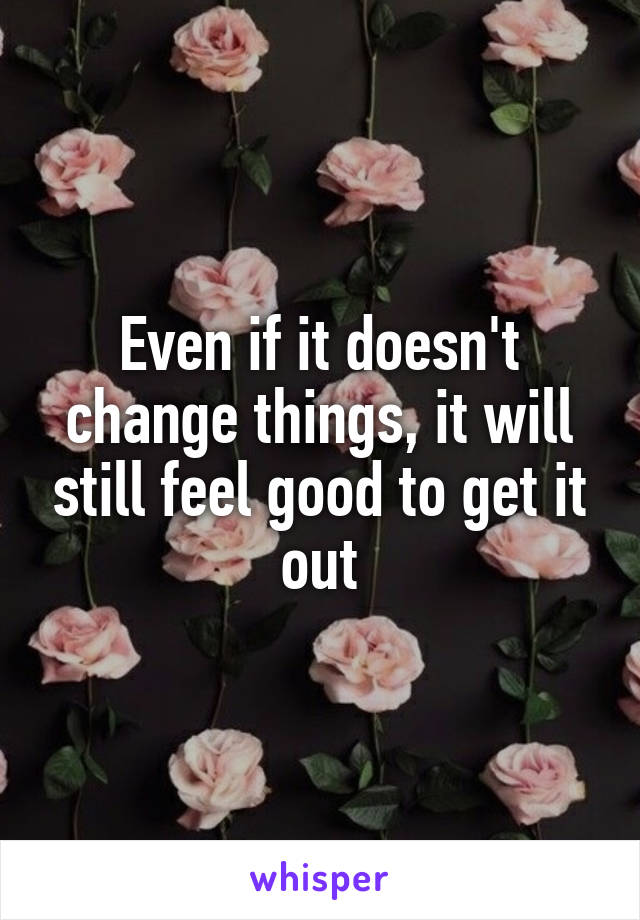 Even if it doesn't change things, it will still feel good to get it out