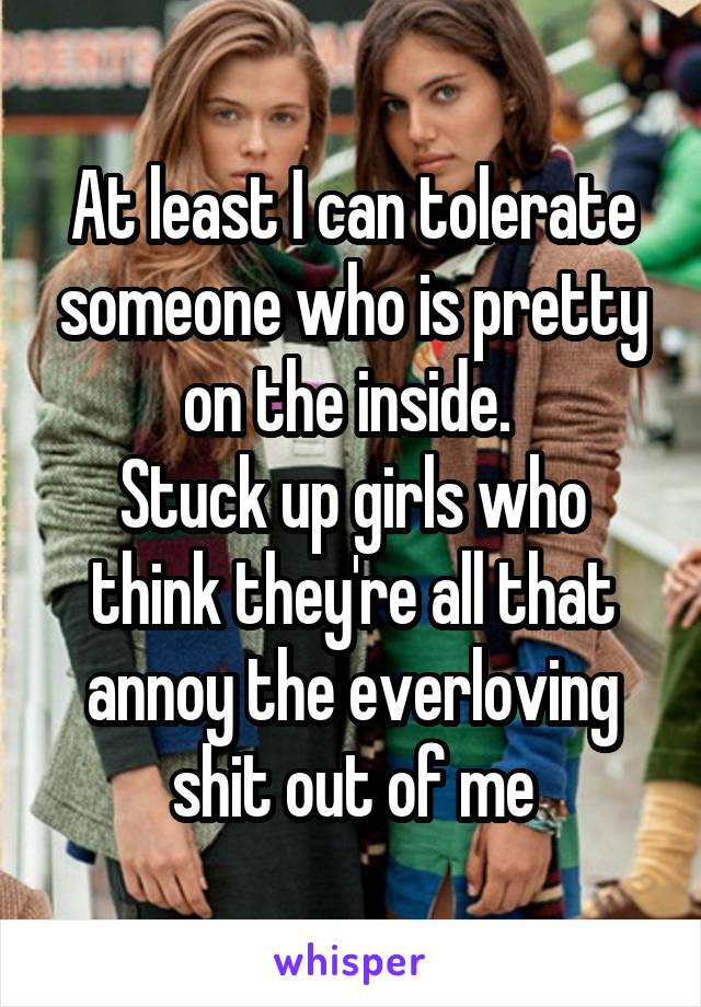 At least I can tolerate someone who is pretty on the inside. 
Stuck up girls who think they're all that annoy the everloving shit out of me