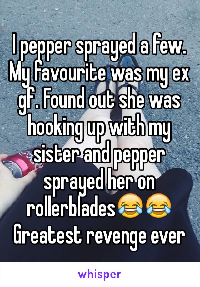 I pepper sprayed a few. My favourite was my ex gf. Found out she was hooking up with my sister and pepper sprayed her on rollerblades😂😂
Greatest revenge ever