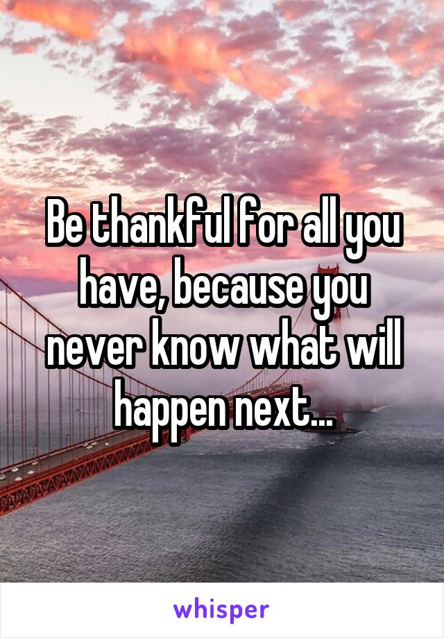 Be thankful for all you have, because you never know what will happen next...