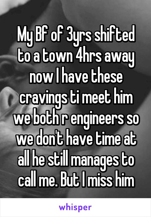 My Bf of 3yrs shifted to a town 4hrs away now I have these cravings ti meet him we both r engineers so we don't have time at all he still manages to call me. But I miss him