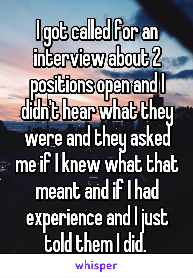 I got called for an interview about 2 positions open and I didn't hear what they were and they asked me if I knew what that meant and if I had experience and I just told them I did. 