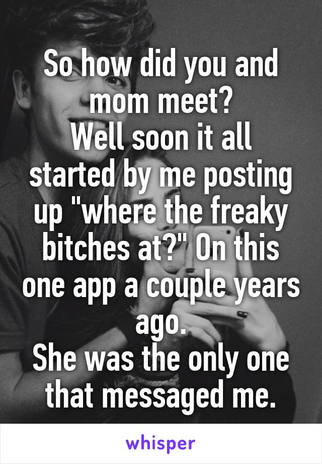 So how did you and mom meet?
Well soon it all started by me posting up "where the freaky bitches at?" On this one app a couple years ago.
She was the only one that messaged me.