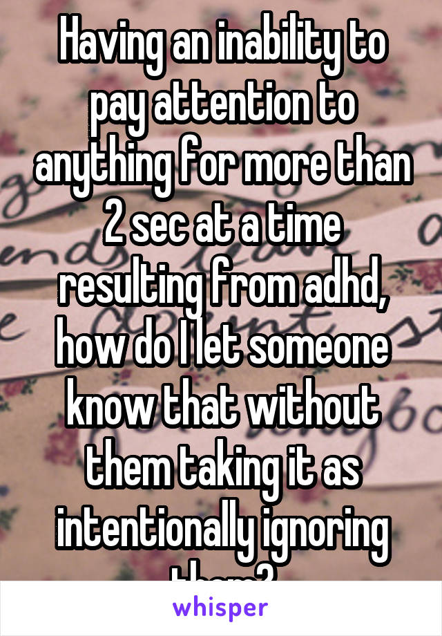 Having an inability to pay attention to anything for more than 2 sec at a time resulting from adhd, how do I let someone know that without them taking it as intentionally ignoring them?