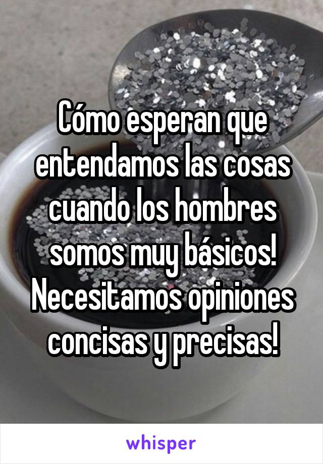 Cómo esperan que entendamos las cosas cuando los hombres somos muy básicos!
Necesitamos opiniones concisas y precisas!