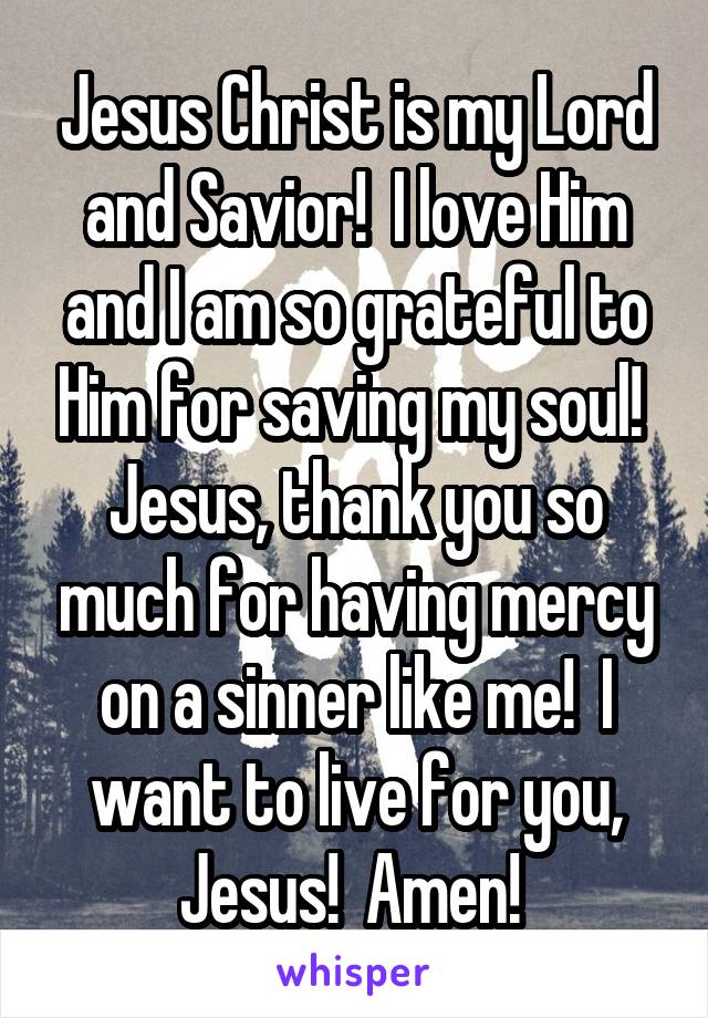 Jesus Christ is my Lord and Savior!  I love Him and I am so grateful to Him for saving my soul!  Jesus, thank you so much for having mercy on a sinner like me!  I want to live for you, Jesus!  Amen! 