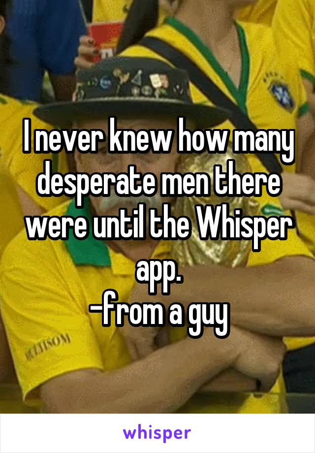 I never knew how many desperate men there were until the Whisper app.
-from a guy