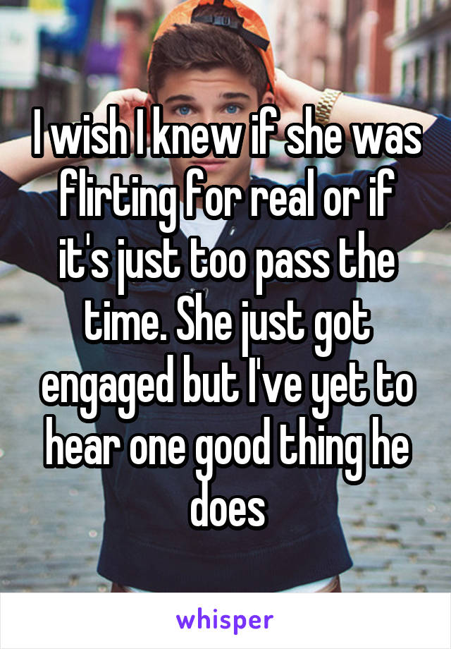 I wish I knew if she was flirting for real or if it's just too pass the time. She just got engaged but I've yet to hear one good thing he does