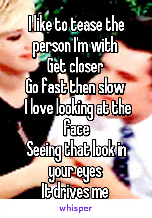 I like to tease the person I'm with 
Get closer 
Go fast then slow 
 I love looking at the face
Seeing that look in your eyes 
It drives me 