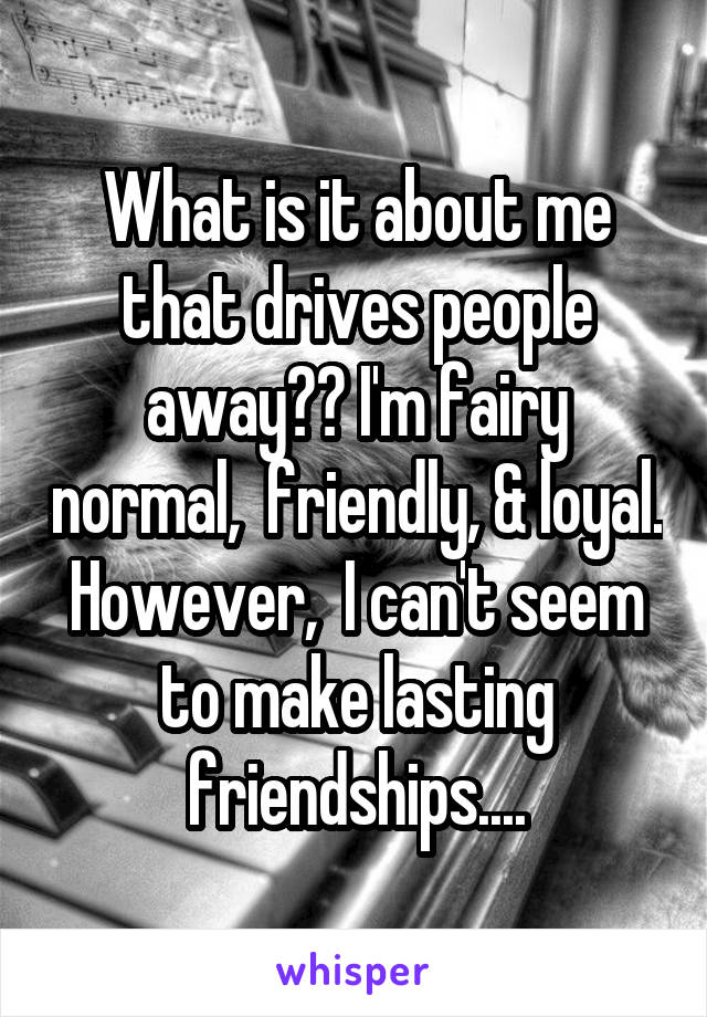 What is it about me that drives people away?? I'm fairy normal,  friendly, & loyal. However,  I can't seem to make lasting friendships....