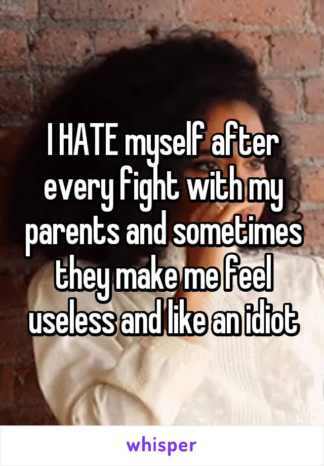 I HATE myself after every fight with my parents and sometimes they make me feel useless and like an idiot