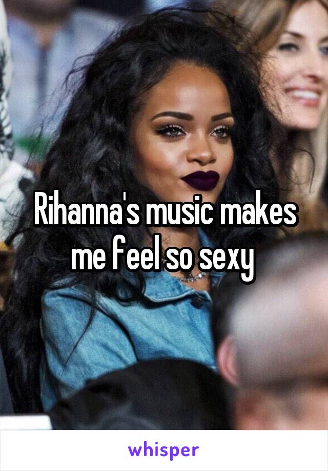 Rihanna's music makes me feel so sexy 