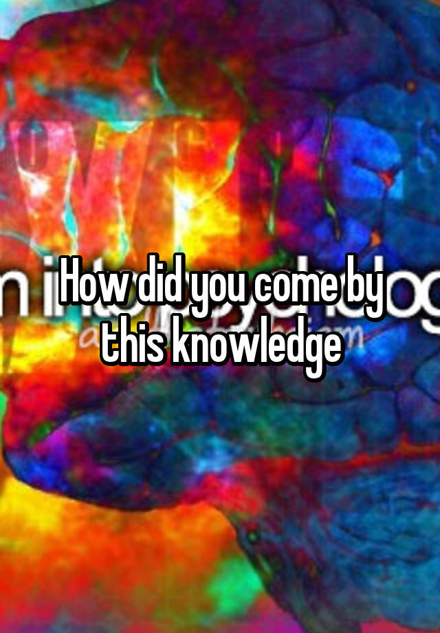 how-did-you-come-by-this-knowledge