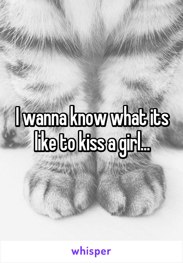 I wanna know what its like to kiss a girl...