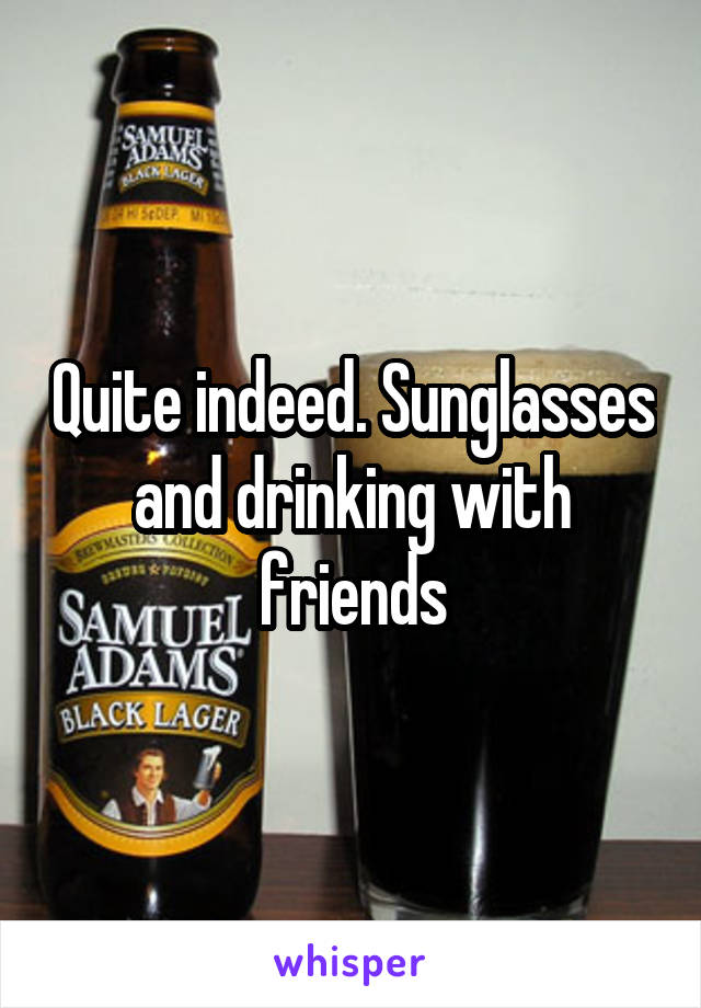 Quite indeed. Sunglasses and drinking with friends