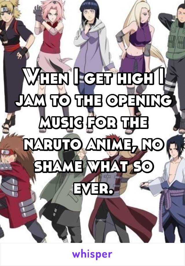 When I get high I jam to the opening music for the naruto anime, no shame what so ever.