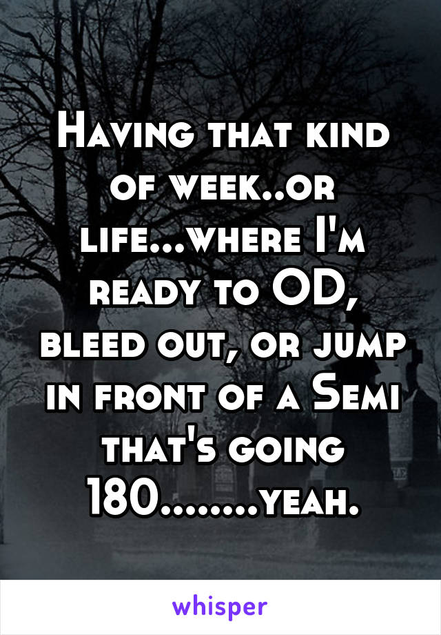 Having that kind of week..or life...where I'm ready to OD, bleed out, or jump in front of a Semi that's going 180........yeah.