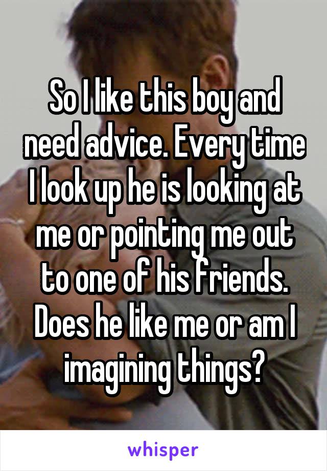 So I like this boy and need advice. Every time I look up he is looking at me or pointing me out to one of his friends. Does he like me or am I imagining things?