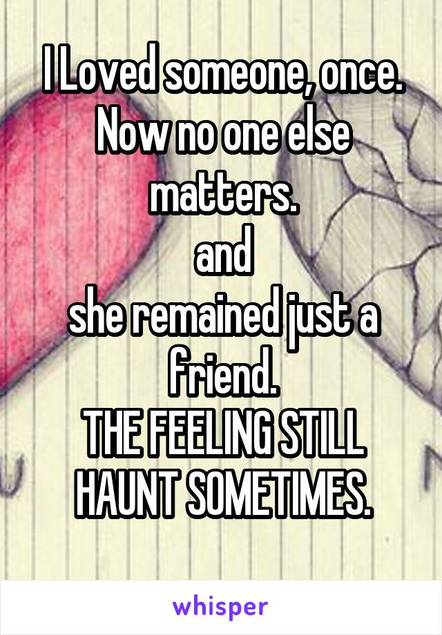 I Loved someone, once.
Now no one else matters.
and
she remained just a friend.
THE FEELING STILL HAUNT SOMETIMES.
