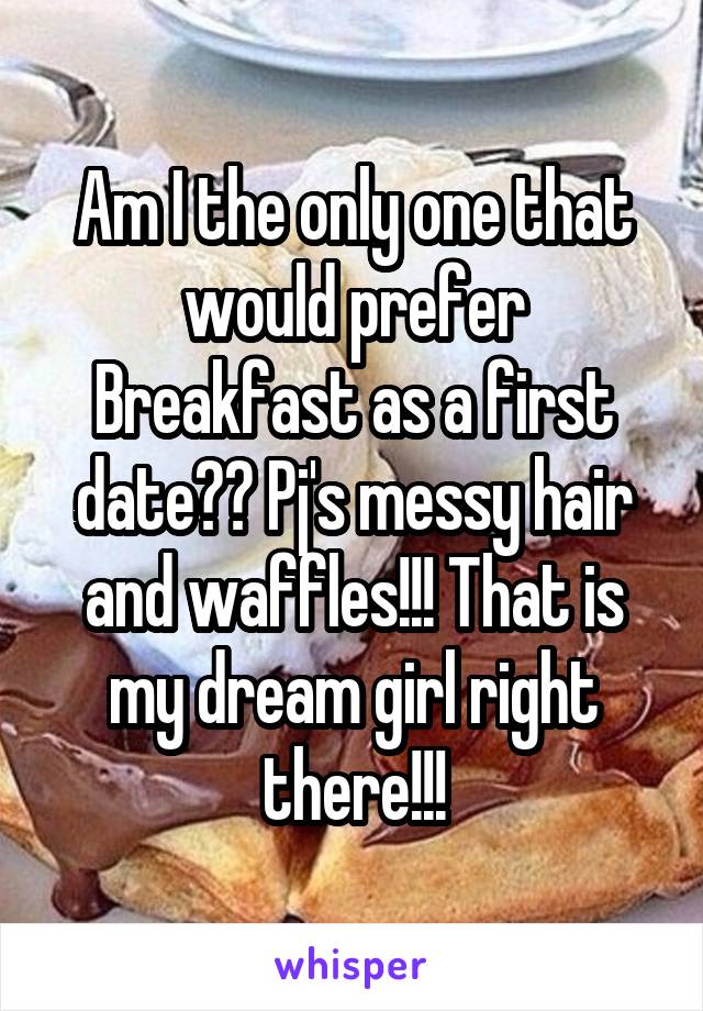 Am I the only one that would prefer Breakfast as a first date?? Pj's messy hair and waffles!!! That is my dream girl right there!!!