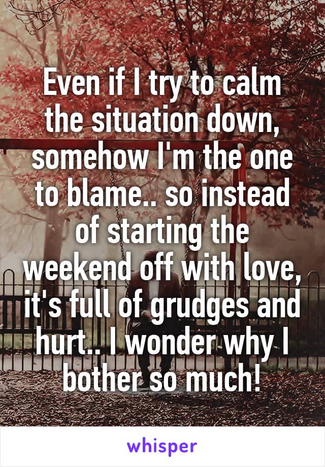 Even if I try to calm the situation down, somehow I'm the one to blame.. so instead of starting the weekend off with love, it's full of grudges and hurt.. I wonder why I bother so much!