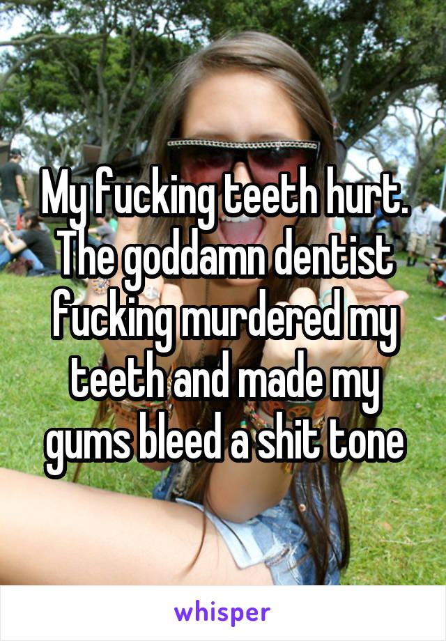 My fucking teeth hurt. The goddamn dentist fucking murdered my teeth and made my gums bleed a shit tone