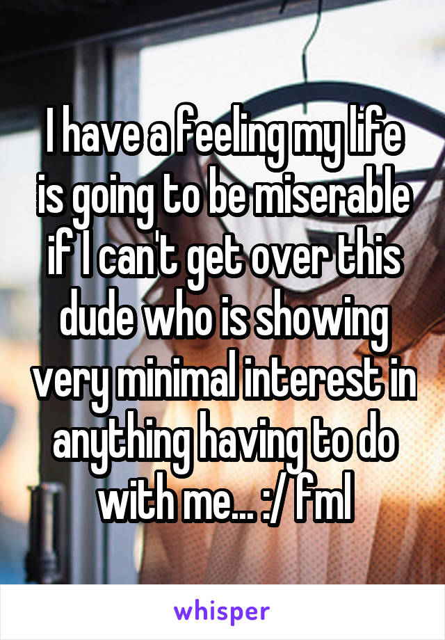 I have a feeling my life is going to be miserable if I can't get over this dude who is showing very minimal interest in anything having to do with me... :/ fml