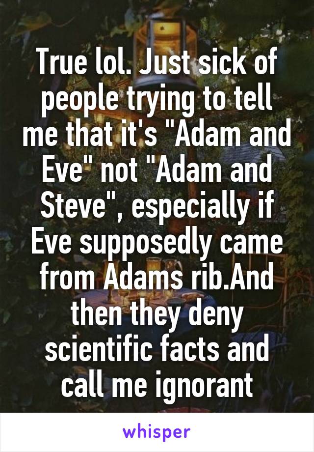 True lol. Just sick of people trying to tell me that it's "Adam and Eve" not "Adam and Steve", especially if Eve supposedly came from Adams rib.And then they deny scientific facts and call me ignorant