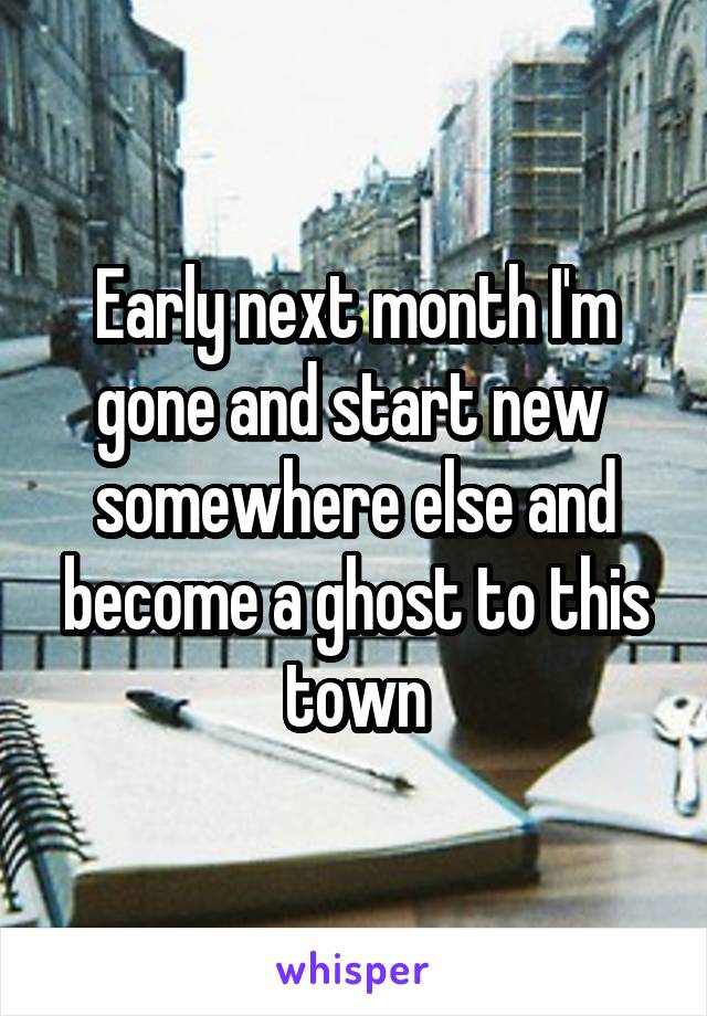 Early next month I'm gone and start new  somewhere else and become a ghost to this town