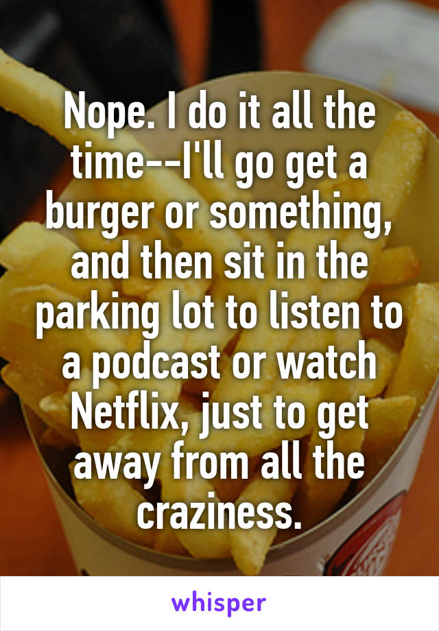 Nope. I do it all the time--I'll go get a burger or something, and then sit in the parking lot to listen to a podcast or watch Netflix, just to get away from all the craziness.