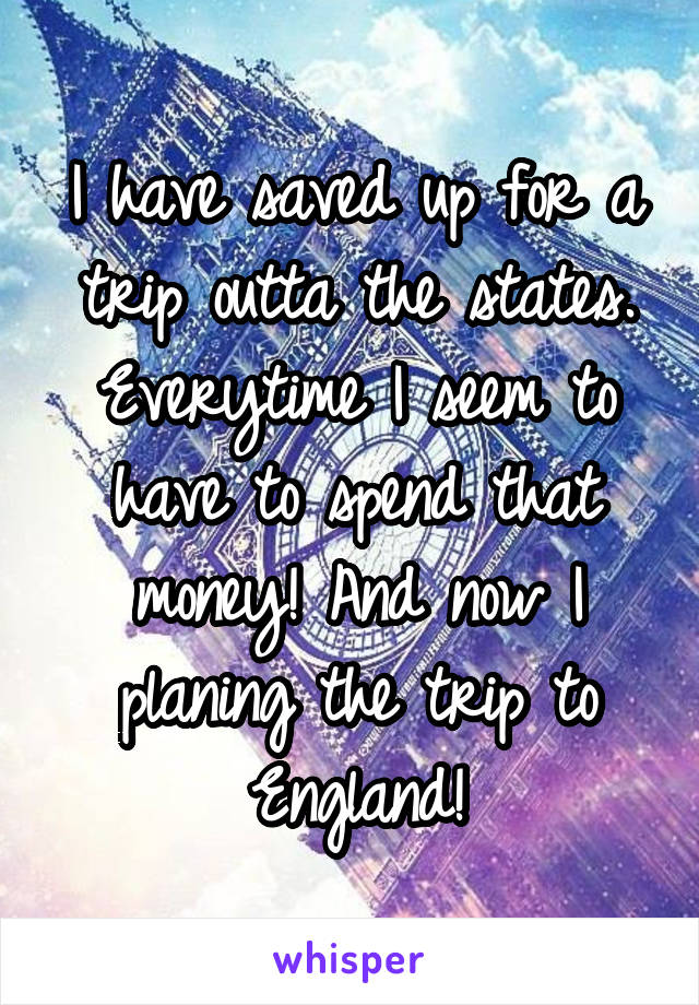 I have saved up for a trip outta the states. Everytime I seem to have to spend that money! And now I planing the trip to England!