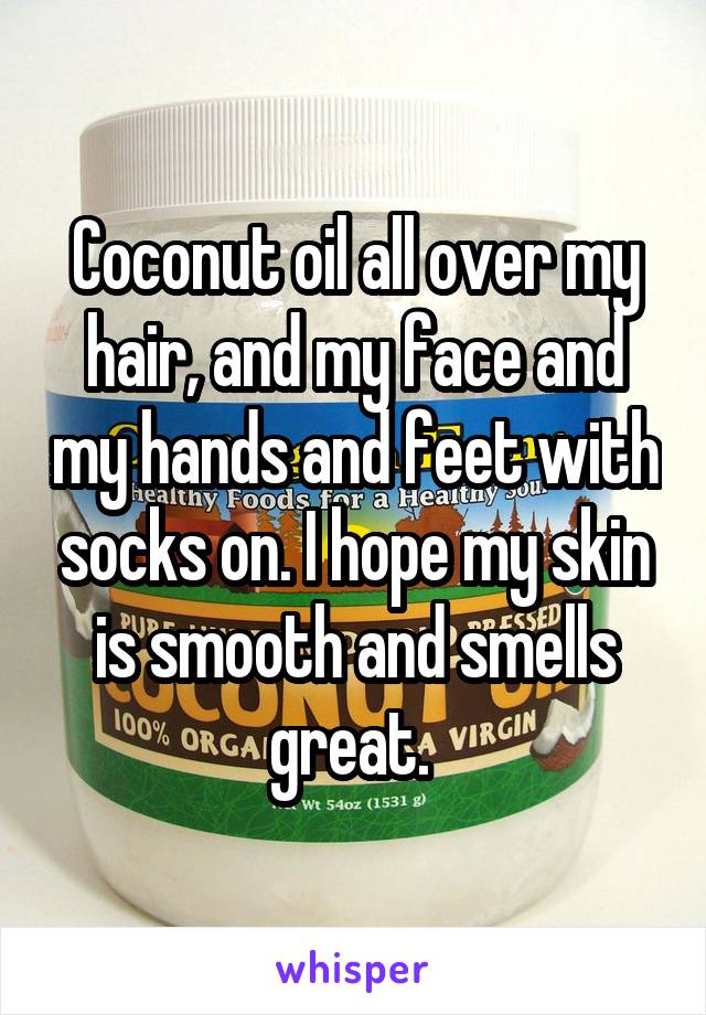 Coconut oil all over my hair, and my face and my hands and feet with socks on. I hope my skin is smooth and smells great. 