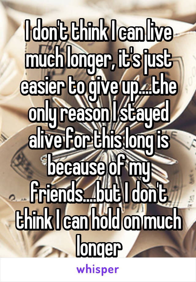 I don't think I can live much longer, it's just easier to give up....the only reason I stayed alive for this long is because of my friends....but I don't think I can hold on much longer