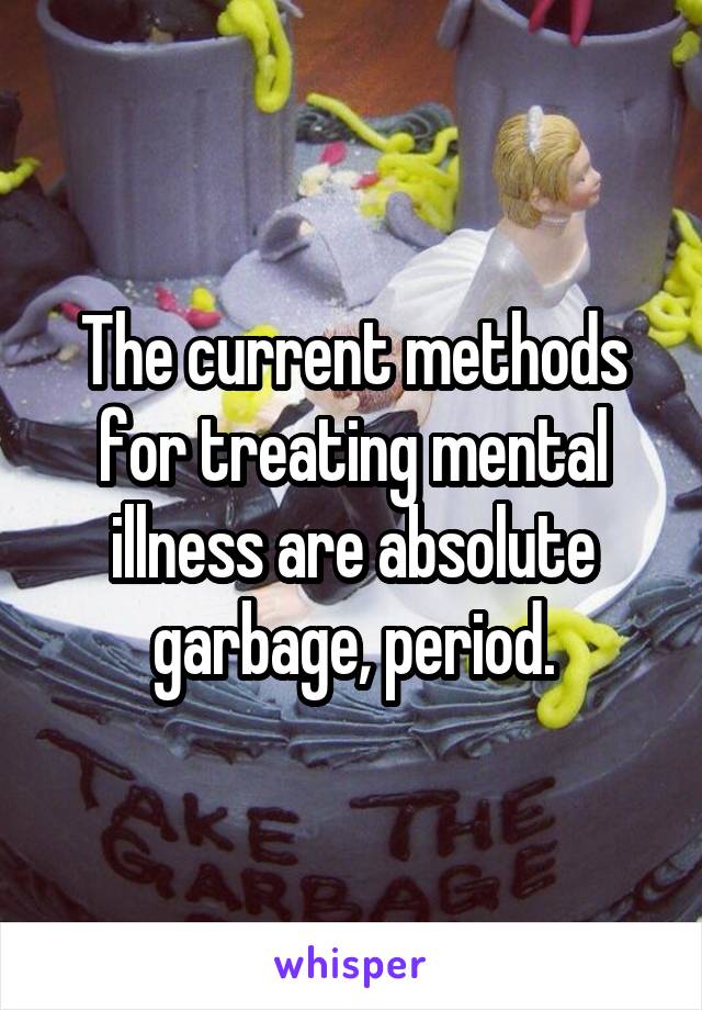 The current methods for treating mental illness are absolute garbage, period.