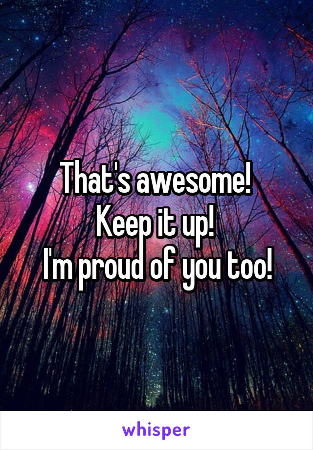 That's awesome! 
Keep it up! 
I'm proud of you too!