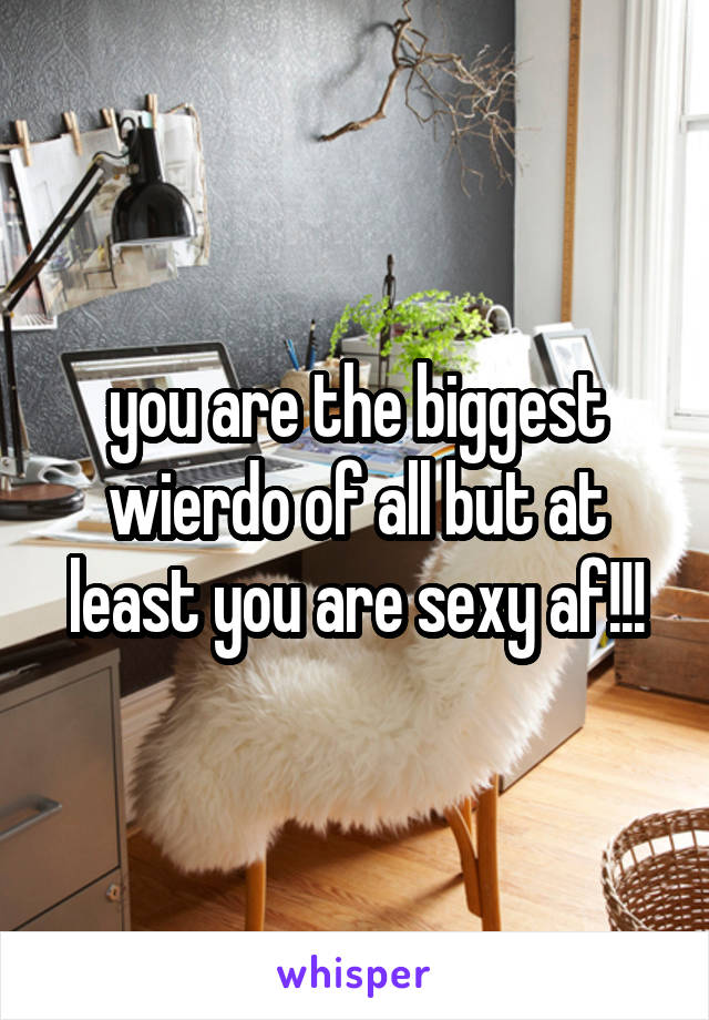 you are the biggest wierdo of all but at least you are sexy af!!!