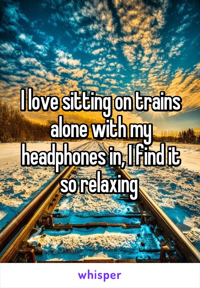 I love sitting on trains alone with my headphones in, I find it so relaxing 