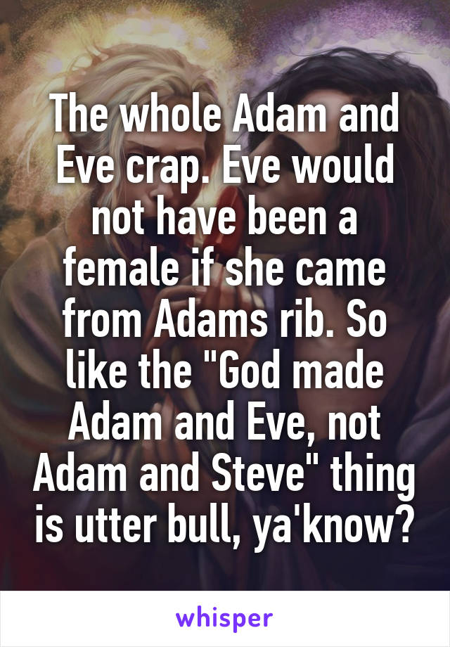 The whole Adam and Eve crap. Eve would not have been a female if she came from Adams rib. So like the "God made Adam and Eve, not Adam and Steve" thing is utter bull, ya'know?