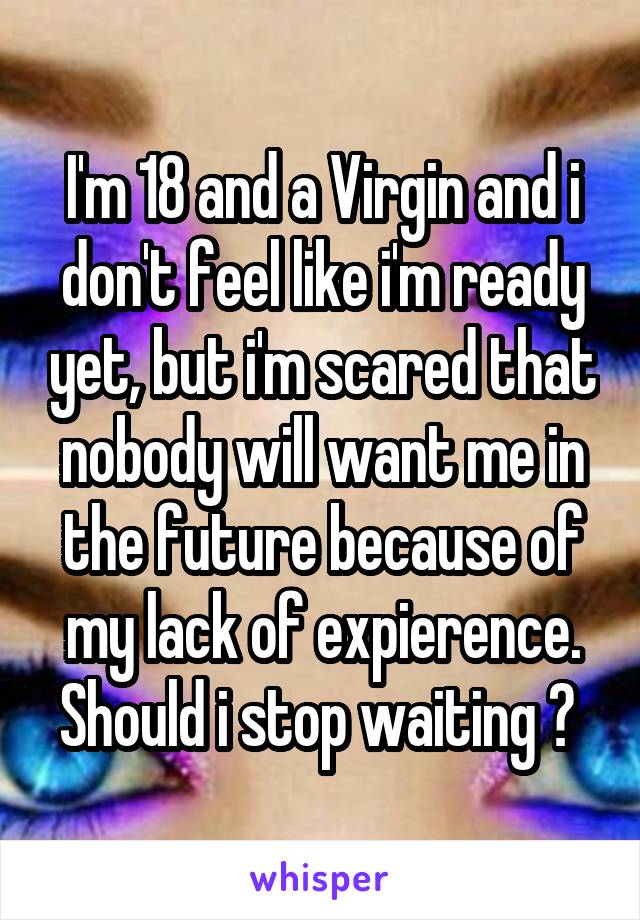 I'm 18 and a Virgin and i don't feel like i'm ready yet, but i'm scared that nobody will want me in the future because of my lack of expierence. Should i stop waiting ? 